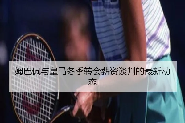姆巴佩与皇马冬季转会薪资谈判的最新动态